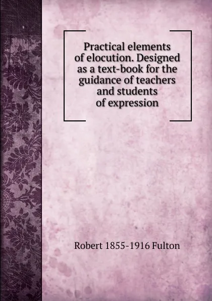 Обложка книги Practical elements of elocution. Designed as a text-book for the guidance of teachers and students of expression, Robert 1855-1916 Fulton