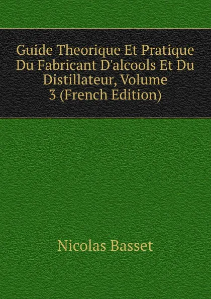 Обложка книги Guide Theorique Et Pratique Du Fabricant D.alcools Et Du Distillateur, Volume 3 (French Edition), Nicolas Basset