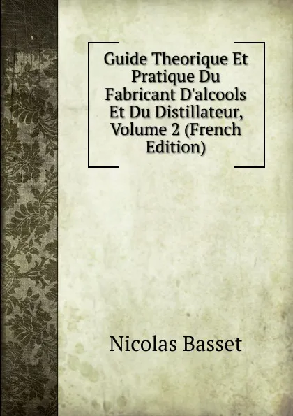 Обложка книги Guide Theorique Et Pratique Du Fabricant D.alcools Et Du Distillateur, Volume 2 (French Edition), Nicolas Basset