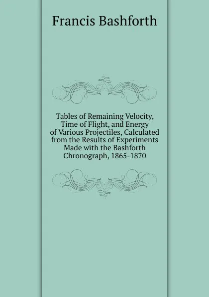 Обложка книги Tables of Remaining Velocity, Time of Flight, and Energy of Various Projectiles, Calculated from the Results of Experiments Made with the Bashforth Chronograph, 1865-1870, Francis Bashforth