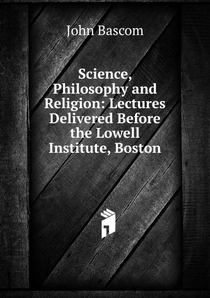 Обложка книги Science, Philosophy and Religion: Lectures Delivered Before the Lowell Institute, Boston, John Bascom