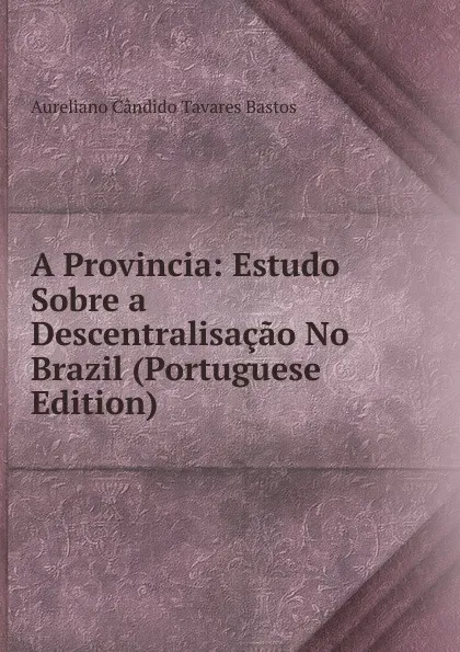 Обложка книги A Provincia: Estudo Sobre a Descentralisacao No Brazil (Portuguese Edition), Aureliano Cândido Tavares Bastos