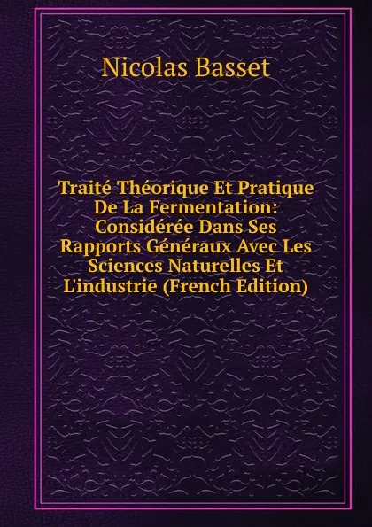 Обложка книги Traite Theorique Et Pratique De La Fermentation: Consideree Dans Ses Rapports Generaux Avec Les Sciences Naturelles Et L.industrie (French Edition), Nicolas Basset