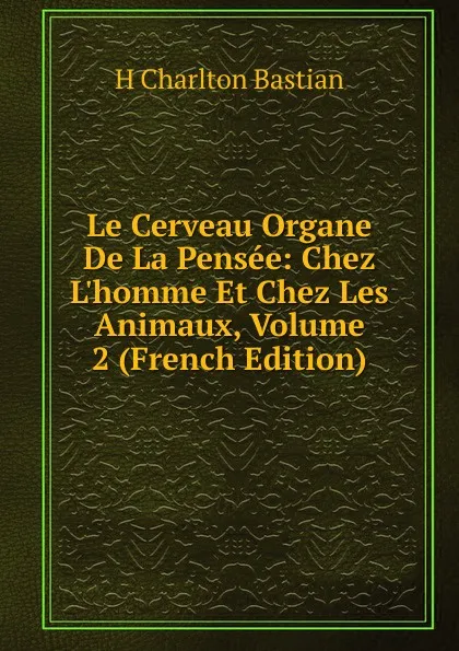 Обложка книги Le Cerveau Organe De La Pensee: Chez L.homme Et Chez Les Animaux, Volume 2 (French Edition), H Charlton Bastian