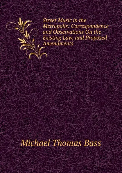 Обложка книги Street Music in the Metropolis: Correspondence and Observations On the Existing Law, and Proposed Amendments, Michael Thomas Bass