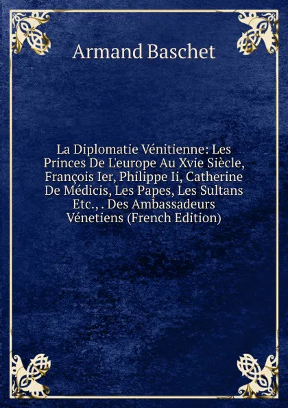 Обложка книги La Diplomatie Venitienne: Les Princes De L.europe Au Xvie Siecle, Francois Ier, Philippe Ii, Catherine De Medicis, Les Papes, Les Sultans Etc., . Des Ambassadeurs Venetiens (French Edition), Armand Baschet