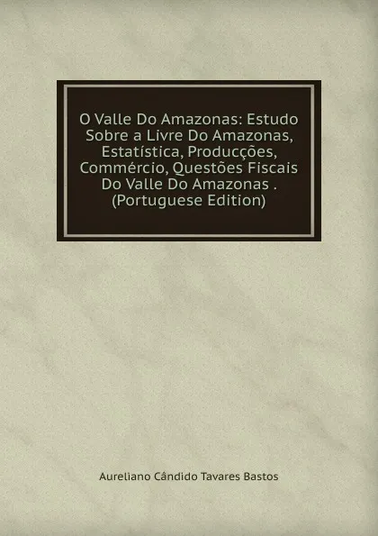 Обложка книги O Valle Do Amazonas: Estudo Sobre a Livre Do Amazonas, Estatistica, Produccoes, Commercio, Questoes Fiscais Do Valle Do Amazonas . (Portuguese Edition), Aureliano Cândido Tavares Bastos