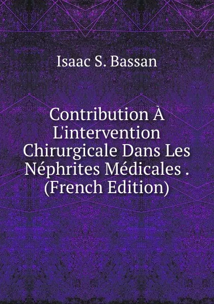 Обложка книги Contribution A L.intervention Chirurgicale Dans Les Nephrites Medicales . (French Edition), Isaac S. Bassan