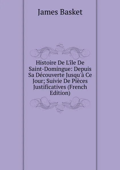 Обложка книги Histoire De L.ile De Saint-Domingue: Depuis Sa Decouverte Jusqu.a Ce Jour; Suivie De Pieces Justificatives (French Edition), James Basket