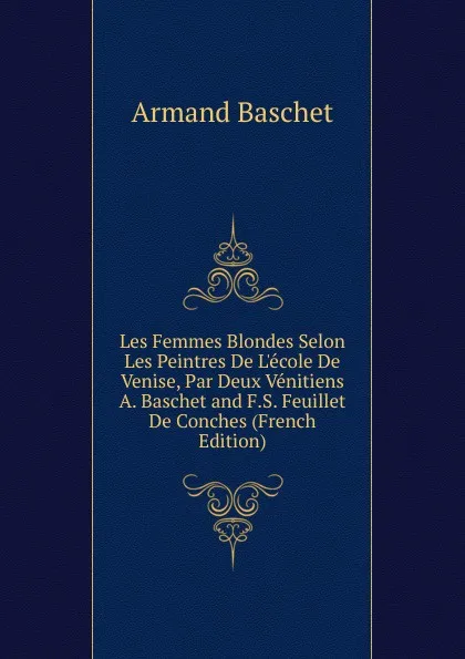 Обложка книги Les Femmes Blondes Selon Les Peintres De L.ecole De Venise, Par Deux Venitiens A. Baschet and F.S. Feuillet De Conches (French Edition), Armand Baschet