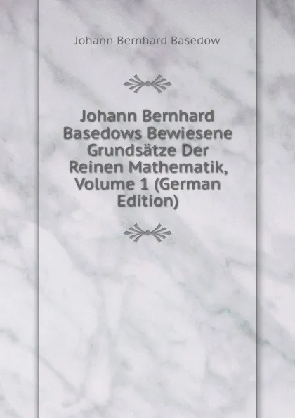 Обложка книги Johann Bernhard Basedows Bewiesene Grundsatze Der Reinen Mathematik, Volume 1 (German Edition), Johann Bernhard Basedow