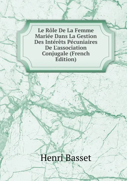 Обложка книги Le Role De La Femme Mariee Dans La Gestion Des Interets Pecuniaires De L.association Conjugale (French Edition), Henri Basset