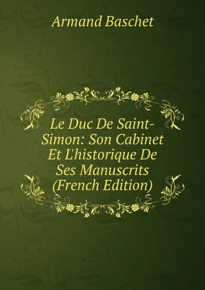 Обложка книги Le Duc De Saint-Simon: Son Cabinet Et L.historique De Ses Manuscrits (French Edition), Armand Baschet