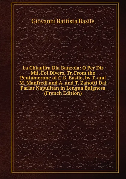 Обложка книги La Chiaqlira Dla Banzola: O Per Dir Mii, Fol Divers, Tr. From the Pentamerone of G.B. Basile, by T. and M. Manfredi and A. and T. Zanotti Dal Parlar Napulitan in Lengua Bulgnesa (French Edition), G. B. Basile