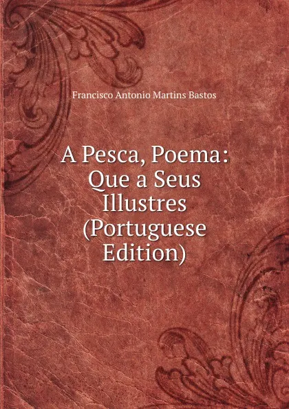 Обложка книги A Pesca, Poema: Que a Seus Illustres (Portuguese Edition), Francisco Antonio Martins Bastos