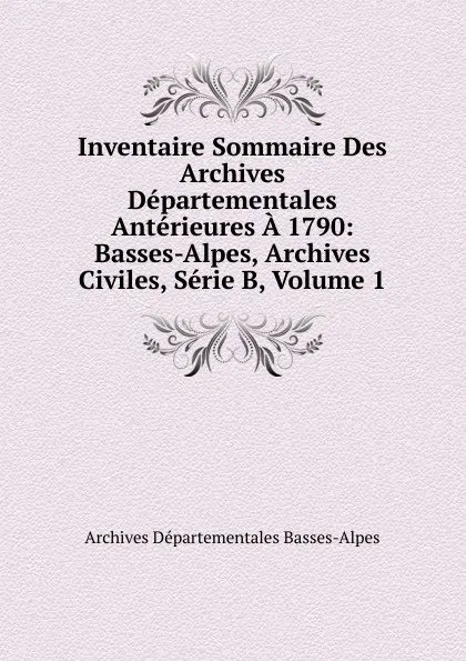 Обложка книги Inventaire Sommaire Des Archives Departementales Anterieures A 1790: Basses-Alpes, Archives Civiles, Serie B, Volume 1, Archives Départementales Basses-Alpes