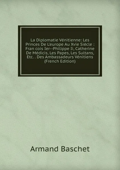 Обложка книги La Diplomatie Venitienne: Les Princes De L.europe Au Xvie Siecle : Fran cois Ier--Philippe Ii, Catherine De Medicis, Les Papes, Les Sultans, Etc. . Des Ambassadeurs Venitiens (French Edition), Armand Baschet