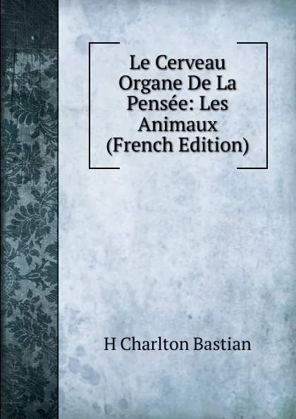 Обложка книги Le Cerveau Organe De La Pensee: Les Animaux (French Edition), H Charlton Bastian