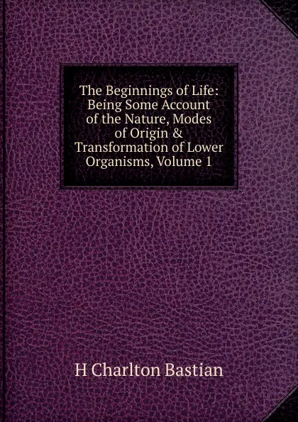 Обложка книги The Beginnings of Life: Being Some Account of the Nature, Modes of Origin . Transformation of Lower Organisms, Volume 1, H Charlton Bastian