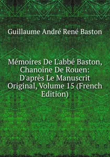 Обложка книги Memoires De L.abbe Baston, Chanoine De Rouen: D.apres Le Manuscrit Original, Volume 15 (French Edition), Guillaume André René Baston