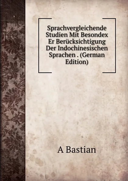 Обложка книги Sprachvergleichende Studien Mit Besondex Er Berucksichtigung Der Indochinesischen Sprachen . (German Edition), A Bastian