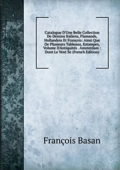 Обложка книги Catalogue D.Une Belle Collection De Dessins Italiens, Flamands, Hollandois Et Francois: Ainsi Que De Plusieurs Tableaux, Estampes, Volume D.Antiquites . Amsterdam : Dont Le Vent Se (French Edition), François Basan