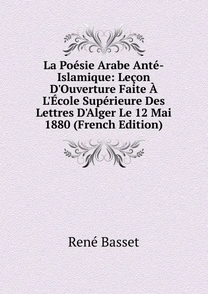 Обложка книги La Poesie Arabe Ante-Islamique: Lecon D.Ouverture Faite A L.Ecole Superieure Des Lettres D.Alger Le 12 Mai 1880 (French Edition), René Basset