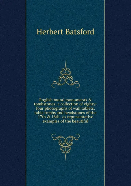 Обложка книги English mural monuments . tombstones: a collection of eighty-four photographs of wall tablets, table tombs and headstones of the 17th . 18th . as representative examples of the beautiful, Herbert Batsford