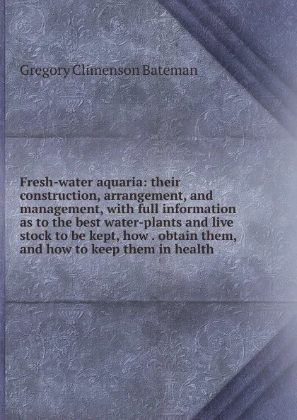 Обложка книги Fresh-water aquaria: their construction, arrangement, and management, with full information as to the best water-plants and live stock to be kept, how . obtain them, and how to keep them in health, Gregory Climenson Bateman