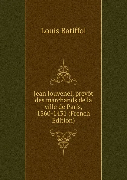 Обложка книги Jean Jouvenel, prevot des marchands de la ville de Paris, 1360-1431 (French Edition), Louis Batiffol