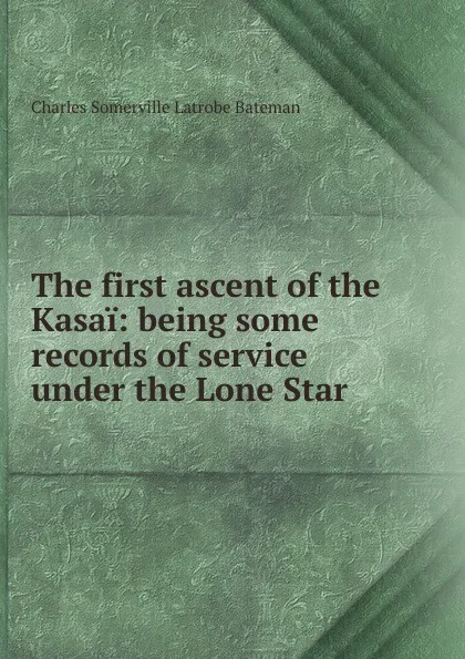 Обложка книги The first ascent of the Kasai: being some records of service under the Lone Star, Charles Somerville Latrobe Bateman