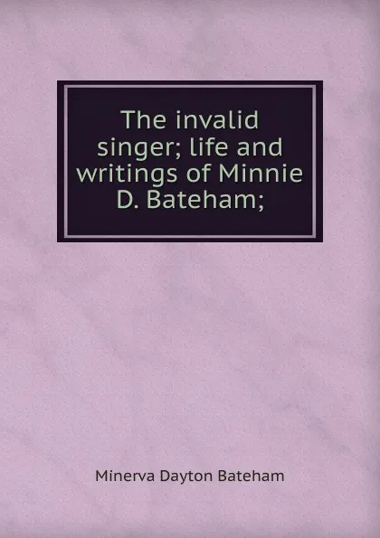 Обложка книги The invalid singer; life and writings of Minnie D. Bateham;, Minerva Dayton Bateham