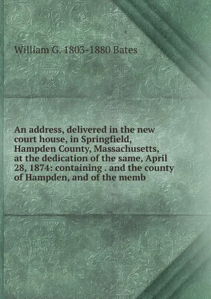 Обложка книги An address, delivered in the new court house, in Springfield, Hampden County, Massachusetts, at the dedication of the same, April 28, 1874: containing . and the county of Hampden, and of the memb, William G. 1803-1880 Bates