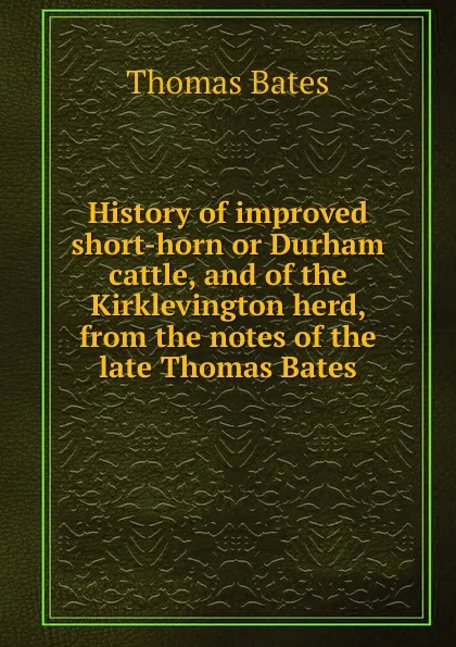 Обложка книги History of improved short-horn or Durham cattle, and of the Kirklevington herd, from the notes of the late Thomas Bates, Thomas Bates