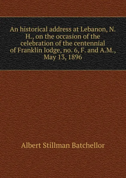 Обложка книги An historical address at Lebanon, N.H., on the occasion of the celebration of the centennial of Franklin lodge, no. 6, F. and A.M., May 13, 1896, Albert Stillman Batchellor