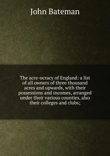 Обложка книги The acre-ocracy of England: a list of all owners of three thousand acres and upwards, with their possessions and incomes, arranged under their various counties, also their colleges and clubs;, John Bateman