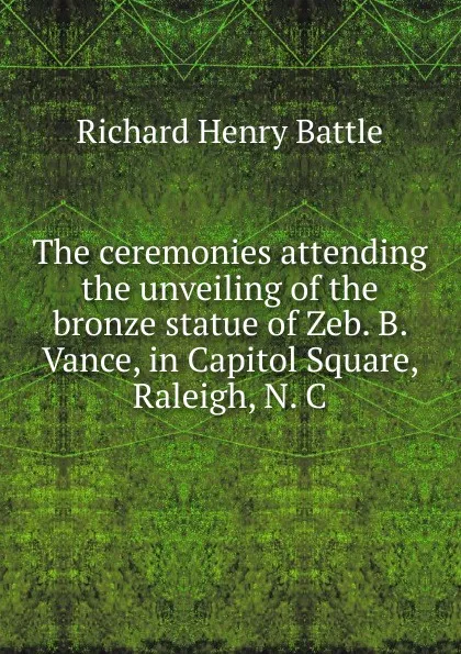 Обложка книги The ceremonies attending the unveiling of the bronze statue of Zeb. B. Vance, in Capitol Square, Raleigh, N. C., Richard Henry Battle