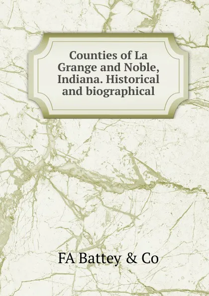 Обложка книги Counties of La Grange and Noble, Indiana. Historical and biographical, FA Battey & Co