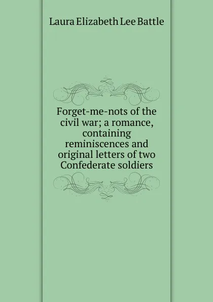 Обложка книги Forget-me-nots of the civil war; a romance, containing reminiscences and original letters of two Confederate soldiers, Laura Elizabeth Lee Battle