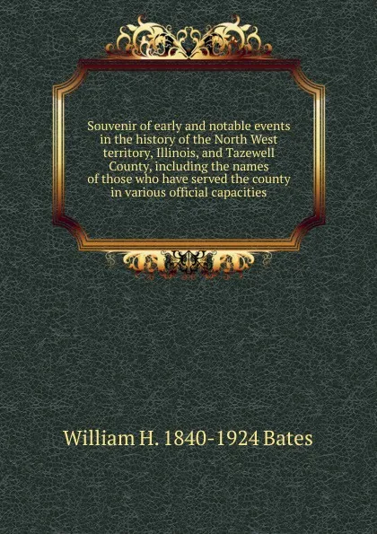 Обложка книги Souvenir of early and notable events in the history of the North West territory, Illinois, and Tazewell County, including the names of those who have served the county in various official capacities, William H. 1840-1924 Bates