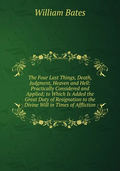 Обложка книги The Four Last Things, Death, Judgment, Heaven and Hell: Practically Considered and Applied; to Which Is Added the Great Duty of Resignation to the Divine Will in Times of Affliction, William Bates