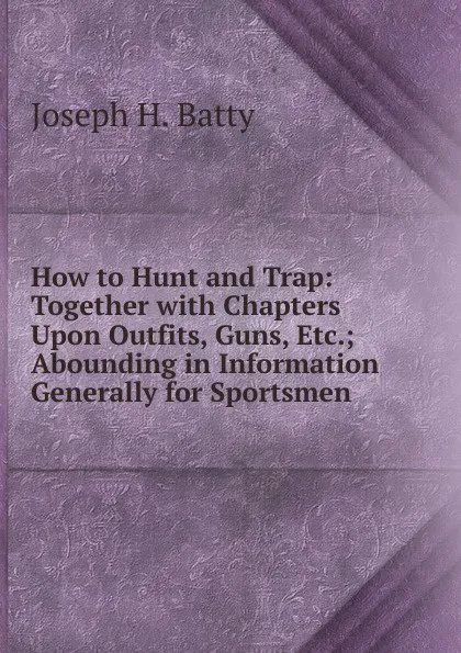 Обложка книги How to Hunt and Trap: Together with Chapters Upon Outfits, Guns, Etc.; Abounding in Information Generally for Sportsmen, Joseph H. Batty