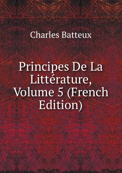 Обложка книги Principes De La Litterature, Volume 5 (French Edition), Charles Batteux