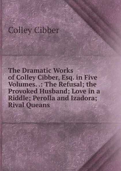 Обложка книги The Dramatic Works of Colley Cibber, Esq. in Five Volumes. .: The Refusal; the Provoked Husband; Love in a Riddle; Perolla and Izadora; Rival Queans, Colley Cibber