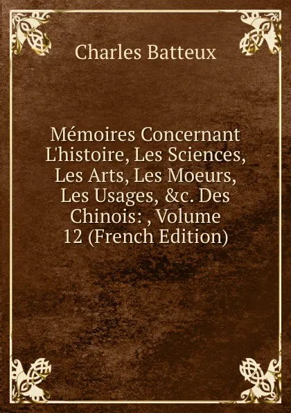 Обложка книги Memoires Concernant L.histoire, Les Sciences, Les Arts, Les Moeurs, Les Usages, .c. Des Chinois: , Volume 12 (French Edition), Charles Batteux