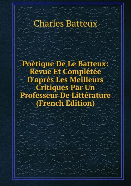Обложка книги Poetique De Le Batteux: Revue Et Completee D.apres Les Meilleurs Critiques Par Un Professeur De Litterature (French Edition), Charles Batteux