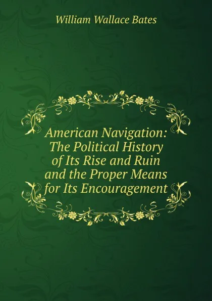 Обложка книги American Navigation: The Political History of Its Rise and Ruin and the Proper Means for Its Encouragement, William Wallace Bates