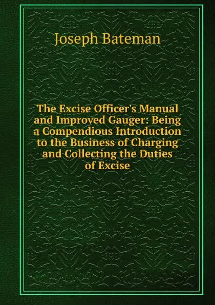 Обложка книги The Excise Officer.s Manual and Improved Gauger: Being a Compendious Introduction to the Business of Charging and Collecting the Duties of Excise, Joseph Bateman