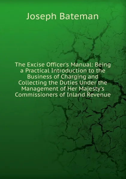 Обложка книги The Excise Officer.s Manual: Being a Practical Introduction to the Business of Charging and Collecting the Duties Under the Management of Her Majesty.s Commissioners of Inland Revenue, Joseph Bateman