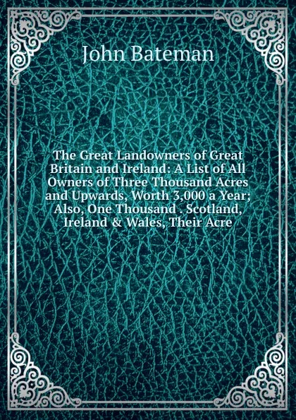 Обложка книги The Great Landowners of Great Britain and Ireland: A List of All Owners of Three Thousand Acres and Upwards, Worth 3,000 a Year; Also, One Thousand . Scotland, Ireland . Wales, Their Acre, John Bateman